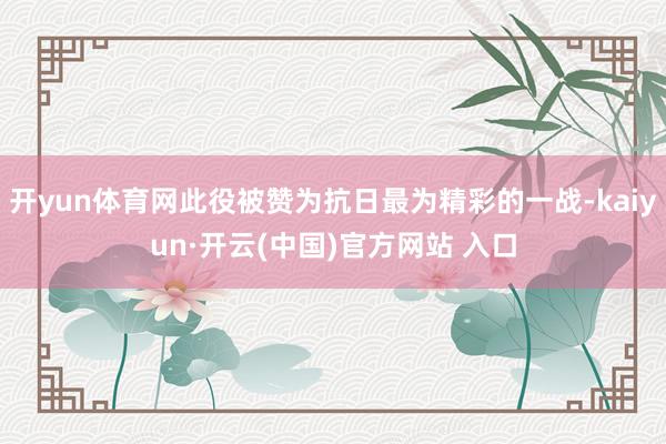 开yun体育网此役被赞为抗日最为精彩的一战-kaiyun·开云(中国)官方网站 入口
