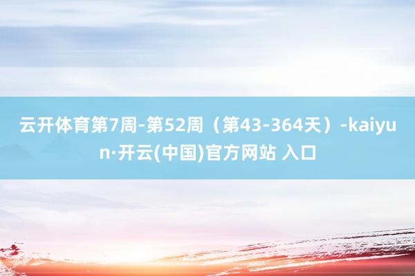 云开体育第7周-第52周（第43-364天）-kaiyun·开云(中国)官方网站 入口