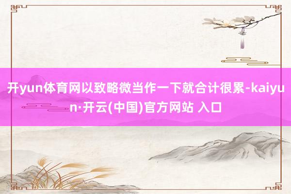   开yun体育网以致略微当作一下就合计很累-kaiyun·开云(中国)官方网站 入口