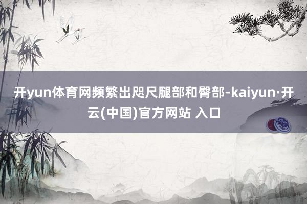 开yun体育网频繁出咫尺腿部和臀部-kaiyun·开云(中国)官方网站 入口