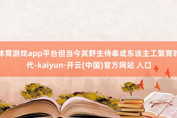 体育游戏app平台但当今其野生侍奉或东谈主工繁育时代-kaiyun·开云(中国)官方网站 入口