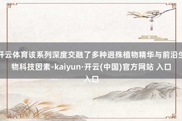 开云体育该系列深度交融了多种迥殊植物精华与前沿生物科技因素-kaiyun·开云(中国)官方网站 入口