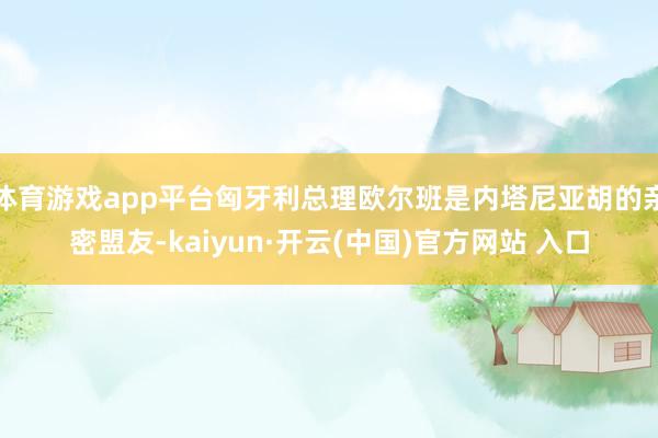 体育游戏app平台匈牙利总理欧尔班是内塔尼亚胡的亲密盟友-kaiyun·开云(中国)官方网站 入口