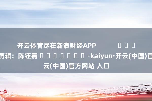 开云体育尽在新浪财经APP            						职守剪辑：陈钰嘉 							-kaiyun·开云(中国)官方网站 入口
