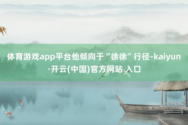 体育游戏app平台他倾向于“徐徐”行径-kaiyun·开云(中国)官方网站 入口