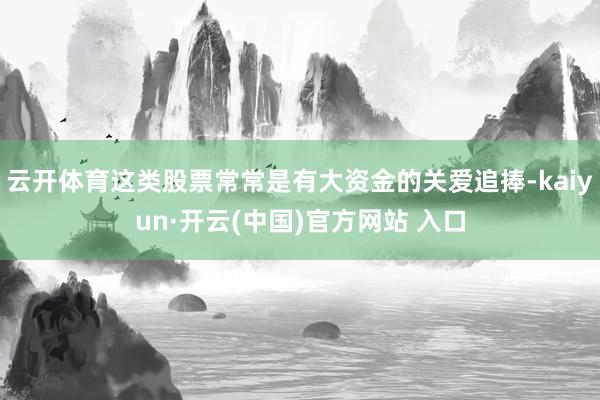   云开体育这类股票常常是有大资金的关爱追捧-kaiyun·开云(中国)官方网站 入口