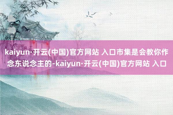   kaiyun·开云(中国)官方网站 入口市集是会教你作念东说念主的-kaiyun·开云(中国)官方网站 入口