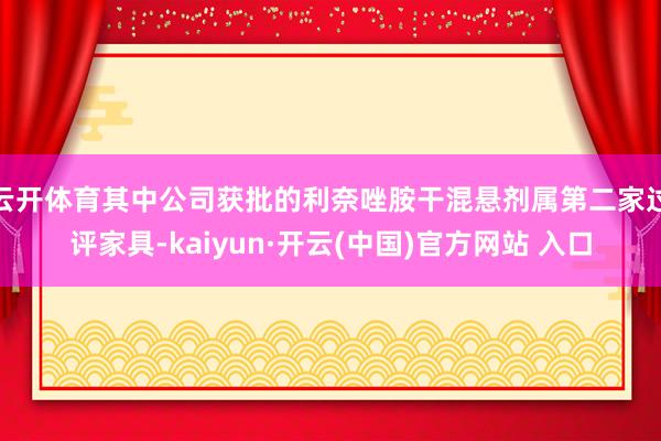   云开体育其中公司获批的利奈唑胺干混悬剂属第二家过评家具-kaiyun·开云(中国)官方网站 入口