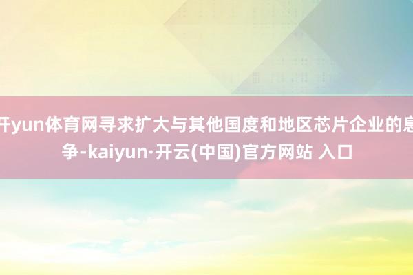   开yun体育网寻求扩大与其他国度和地区芯片企业的息争-kaiyun·开云(中国)官方网站 入口