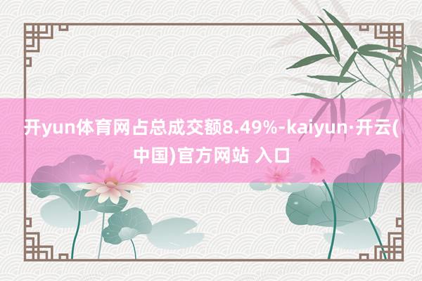   开yun体育网占总成交额8.49%-kaiyun·开云(中国)官方网站 入口