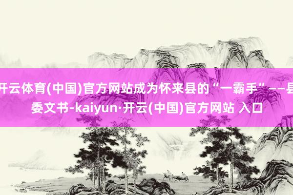   开云体育(中国)官方网站成为怀来县的“一霸手”——县委文书-kaiyun·开云(中国)官方网站 入口