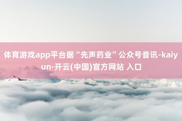   体育游戏app平台据“先声药业”公众号音讯-kaiyun·开云(中国)官方网站 入口