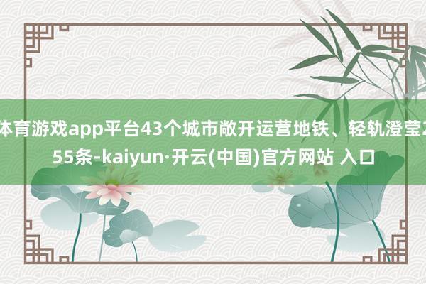   体育游戏app平台43个城市敞开运营地铁、轻轨澄莹255条-kaiyun·开云(中国)官方网站 入口