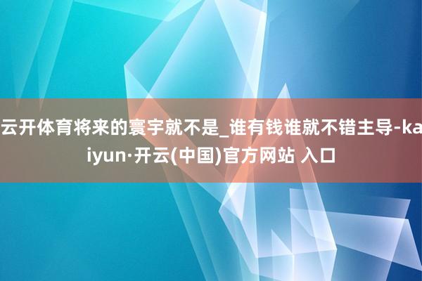 云开体育将来的寰宇就不是_谁有钱谁就不错主导-kaiyun·