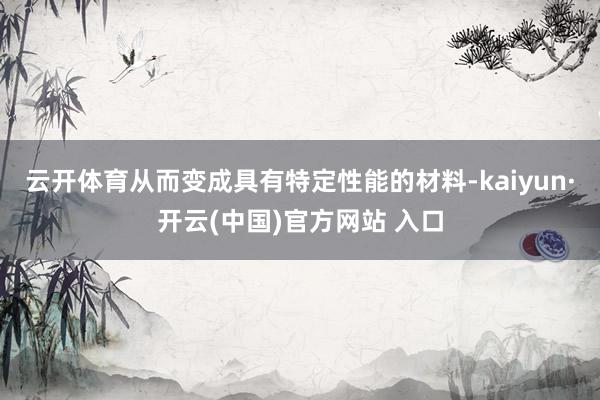 云开体育从而变成具有特定性能的材料-kaiyun·开云(中国)官方网站 入口