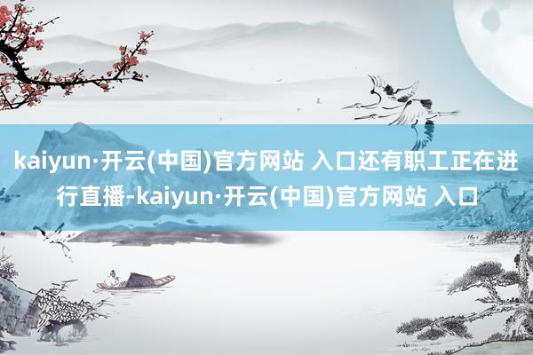 kaiyun·开云(中国)官方网站 入口还有职工正在进行直播