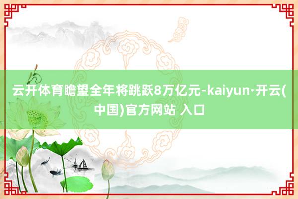 云开体育瞻望全年将跳跃8万亿元-kaiyun·开云(中国)官