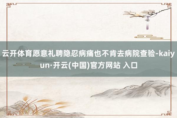 云开体育愿意礼聘隐忍病痛也不肯去病院查验-kaiyun·开云