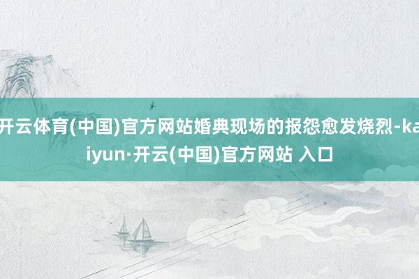 开云体育(中国)官方网站婚典现场的报怨愈发烧烈-kaiyun·开云(中国)官方网站 入口