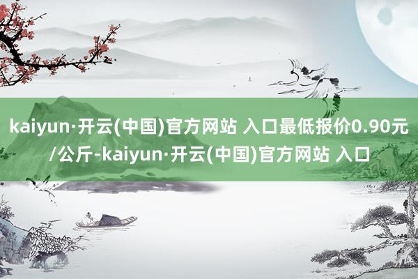 kaiyun·开云(中国)官方网站 入口最低报价0.90元/公斤-kaiyun·开云(中国)官方网站 入口
