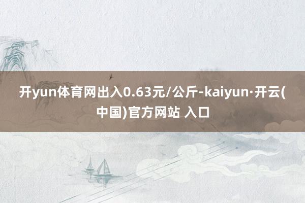 开yun体育网出入0.63元/公斤-kaiyun·开云(中国)官方网站 入口