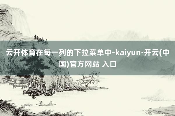 云开体育在每一列的下拉菜单中-kaiyun·开云(中国)官方网站 入口