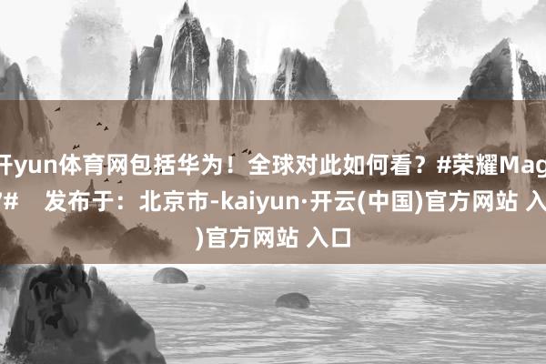 开yun体育网包括华为！全球对此如何看？#荣耀Magic7#    发布于：北京市-kaiyun·开云(中国)官方网站 入口