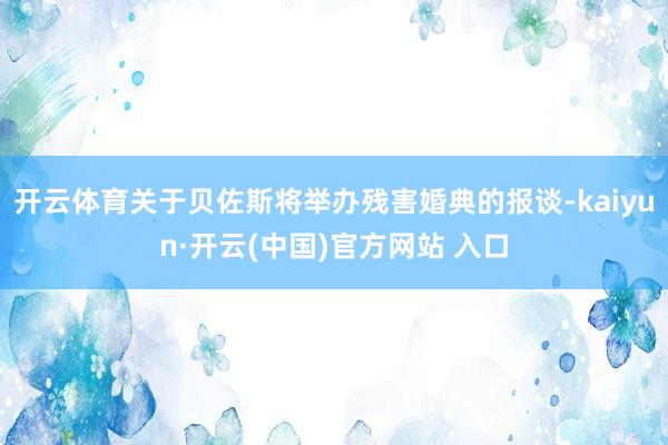 开云体育关于贝佐斯将举办残害婚典的报谈-kaiyun·开云(中国)官方网站 入口