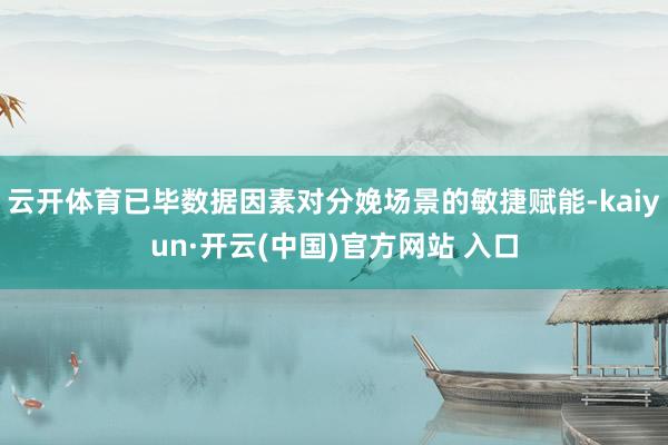 云开体育已毕数据因素对分娩场景的敏捷赋能-kaiyun·开云