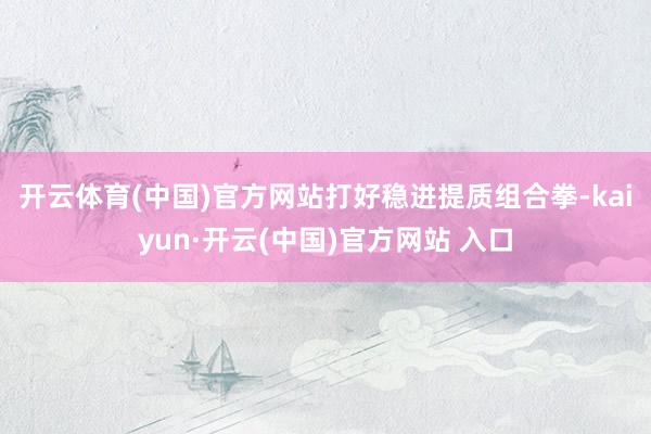 开云体育(中国)官方网站　　打好稳进提质组合拳-kaiyun