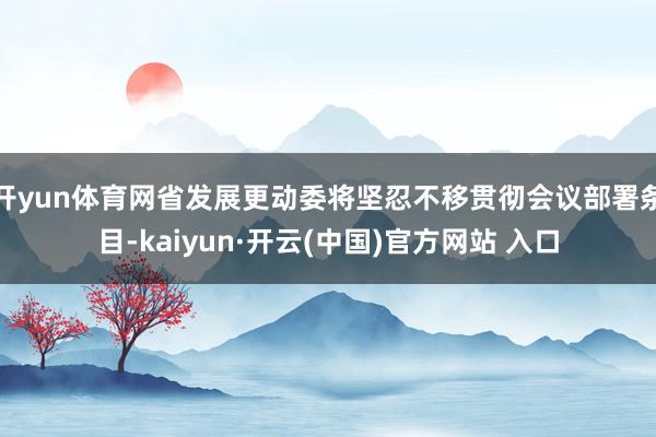 开yun体育网省发展更动委将坚忍不移贯彻会议部署条目-kaiyun·开云(中国)官方网站 入口