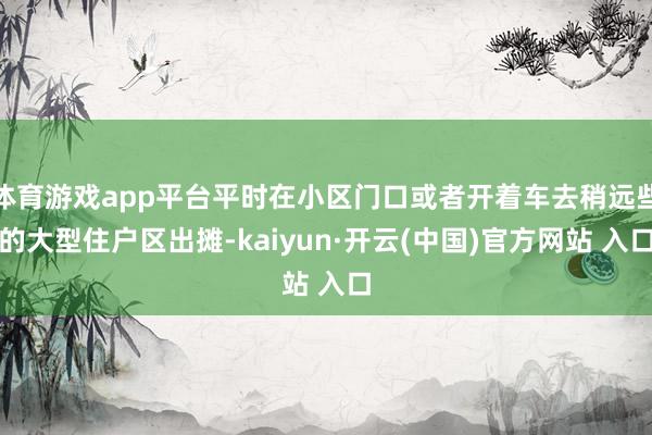 体育游戏app平台平时在小区门口或者开着车去稍远些的大型住户