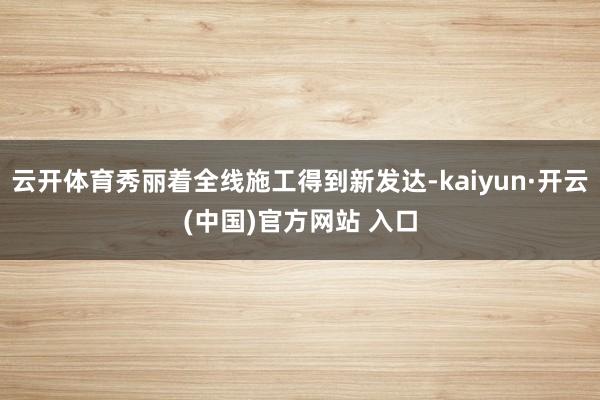 云开体育秀丽着全线施工得到新发达-kaiyun·开云(中国)官方网站 入口