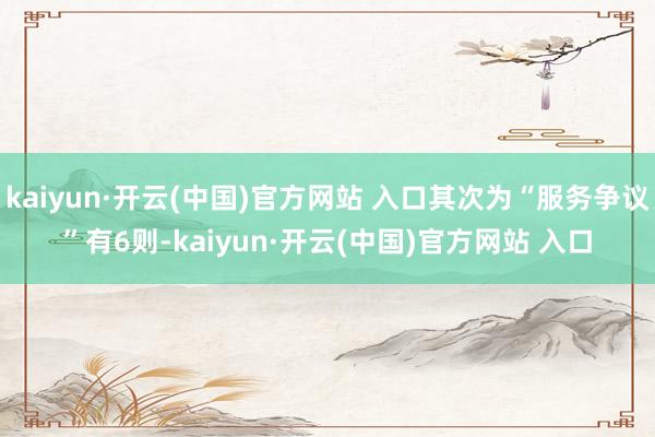kaiyun·开云(中国)官方网站 入口其次为“服务争议”有