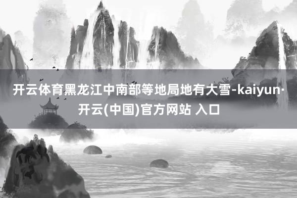 开云体育黑龙江中南部等地局地有大雪-kaiyun·开云(中国
