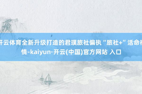  开云体育全新升级打造的君璞旅社偏执“旅社+”活命神情-kaiyun·开云(中国)官方网站 入口