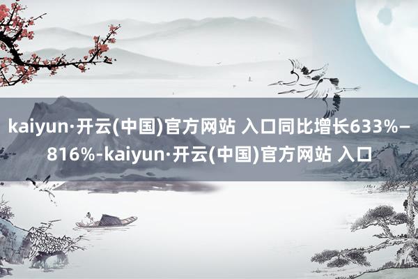  kaiyun·开云(中国)官方网站 入口同比增长633%—816%-kaiyun·开云(中国)官方网站 入口