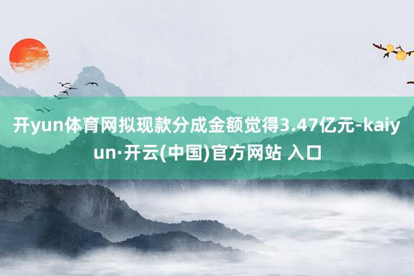 开yun体育网拟现款分成金额觉得3.47亿元-kaiyun·