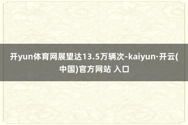 开yun体育网展望达13.5万辆次-kaiyun·开云(中国