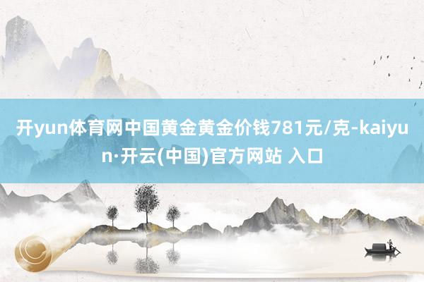 开yun体育网中国黄金黄金价钱781元/克-kaiyun·开