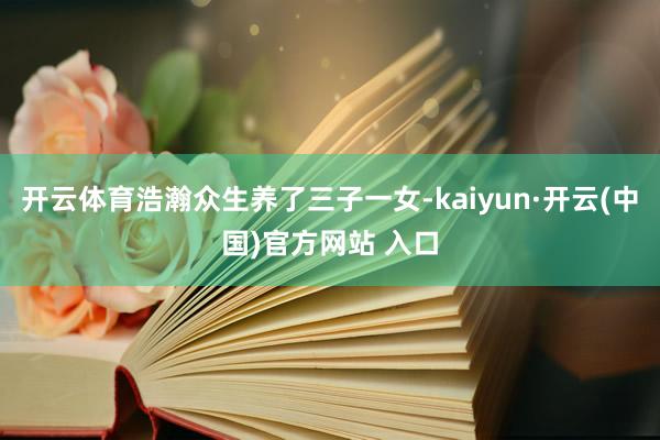 开云体育浩瀚众生养了三子一女-kaiyun·开云(中国)官方网站 入口