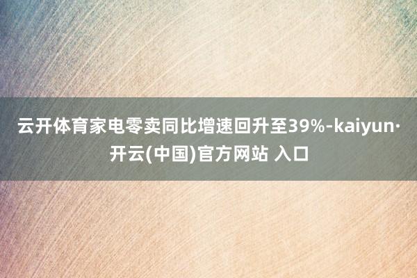 云开体育家电零卖同比增速回升至39%-kaiyun·开云(中