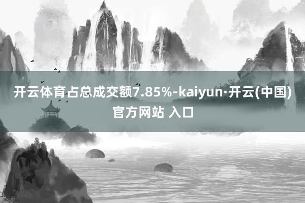 开云体育占总成交额7.85%-kaiyun·开云(中国)官方网站 入口