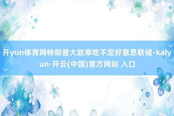 开yun体育网特朗普大致率吃不定好意思联储-kaiyun·开云(中国)官方网站 入口