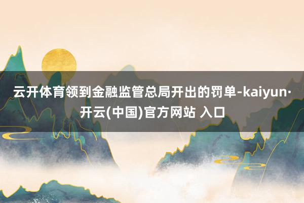 云开体育领到金融监管总局开出的罚单-kaiyun·开云(中国