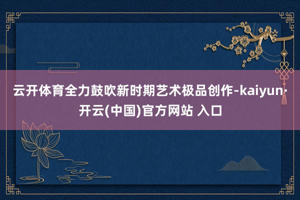云开体育全力鼓吹新时期艺术极品创作-kaiyun·开云(中国