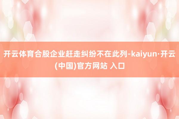 开云体育合股企业赶走纠纷不在此列-kaiyun·开云(中国)官方网站 入口