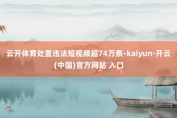 云开体育处置违法短视频超74万条-kaiyun·开云(中国)
