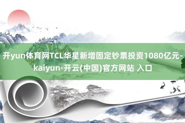 开yun体育网TCL华星新增固定钞票投资1080亿元-kai