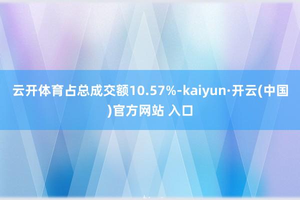 云开体育占总成交额10.57%-kaiyun·开云(中国)官